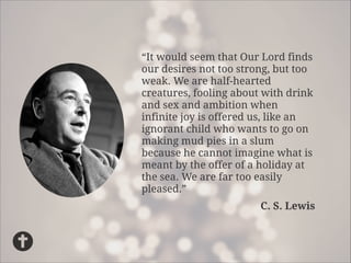 “It would seem that Our Lord finds
our desires not too strong, but too
weak. We are half-hearted
creatures, fooling about with drink
and sex and ambition when
infinite joy is offered us, like an
ignorant child who wants to go on
making mud pies in a slum
because he cannot imagine what is
meant by the offer of a holiday at
the sea. We are far too easily
pleased.”
C. S. Lewis

 