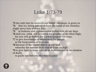 Luke 1:73-79
73the oath that he swore to our father Abraham, to grant us
74that we, being delivered from the hand of our enemies,
might serve him without fear,
75in holiness and righteousness before him all our days.
76And you, child, will be called the prophet of the Most High;
for you will go before the Lord to prepare his ways,
77to give knowledge of salvation to his people
in the forgiveness of their sins,
78because of the tender mercy of our God,
whereby the sunrise shall visit us from on high
79to give light to those who sit in darkness and in the shadow
of death,
to guide our feet into the way of peace.”

 