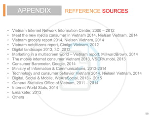 REFFERENCE SOURCESAPPENDIX
• Vietnam Internet Network Information Center, 2000 – 2012
• Meet the new media consumer in Vietnam 2014, Nielsen Vietnam, 2014
• Vietnam grocery report 2014, Nielsen Vietnam, 2014
• Vietnam netcitizens report, Cimigo Vietnam, 2012
• Digital landscape 2013, 3D, 2013
• Marketing in a multiscreen world – Vietnam report, MillwardBrown, 2014
• The mobile internet consumer Vietnam 2013, VSERV.mobi, 2013
• Consumer Barometer, Google, 2014
• Ministry of Information & Communications, 2013-2014
• Technology and cunsumer behavior Vietnam 2014, Nielsen Vietnam, 2014
• Digital, Social & Mobile, WeAreSocial, 2013 - 2015
• General Statistics Office of Vietnam, 2011 - 2014
• Internet World Stats, 2014
• Emarketer, 2013
• Others
50
 