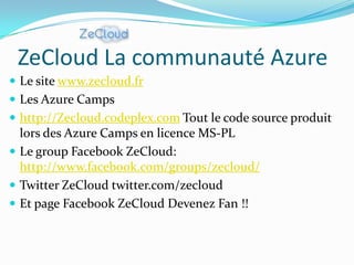 ZeCloud La communauté Azure
 Le site www.zecloud.fr
 Les Azure Camps
 http://Zecloud.codeplex.com Tout le code source produit
  lors des Azure Camps en licence MS-PL
 Le group Facebook ZeCloud:
  http://www.facebook.com/groups/zecloud/
 Twitter ZeCloud twitter.com/zecloud
 Et page Facebook ZeCloud Devenez Fan !!
 