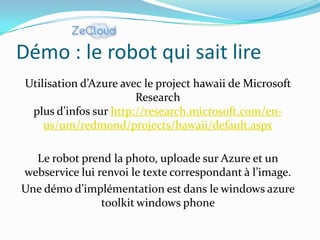 Démo : le robot qui sait lire
 Utilisation d’Azure avec le project hawaii de Microsoft
                        Research
  plus d’infos sur http://research.microsoft.com/en-
     us/um/redmond/projects/hawaii/default.aspx

  Le robot prend la photo, uploade sur Azure et un
webservice lui renvoi le texte correspondant à l’image.
Une démo d’implémentation est dans le windows azure
                toolkit windows phone
 