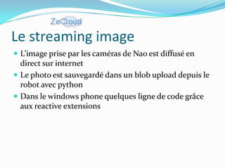 Le streaming image
 L’image prise par les caméras de Nao est diffusé en
  direct sur internet
 Le photo est sauvegardé dans un blob upload depuis le
  robot avec python
 Dans le windows phone quelques ligne de code grâce
  aux reactive extensions
 