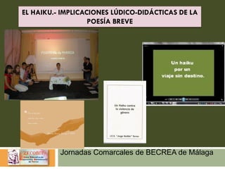 Jornadas Comarcales de BECREA de Málaga
EL HAIKU.- IMPLICACIONES LÚDICO-DIDÁCTICAS DE LA
POESÍA BREVE
 