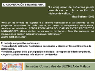 Jornadas Comarcales de BECREA de Málaga
1.- COOPERACIÓN BIBLIOTECARIA.
“La conjunción de esfuerzos puede
desembocar en la creación de
núcleos de calidad.”
Max Butlen (1994)
“Una de las formas de superar o al menos contrapesar el aislamiento de los
proyectos educativos de cada centro, así como la competencia entre estos,
consiste en establecer REDES ESCOLARES SOLIDARIAS ENTRE PROYECTOS
INNOVADORES afines dentro de un marco territorial… También entonces las
innovaciones pueden adquirir una mayor relevancia.”
Jaume Carbonell, 2001
El trabajo cooperativo se basa en:
•Necesidad de estimular habilidades personales y disminuir los sentimientos de
aislamiento.
•Propiciar, a partir de la participación individual, la responsabilidad compartida.
•Logros cualitativamente más ricos en contenidos.
 