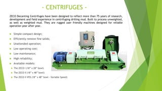 - CENTRIFUGES -
 Simple compact design;
 Efficiently remove fine solids;
 Unattended operation;
 Low operating cost;
 Low maintenance;
 High reliability;
 Available models:
 The ZECO I (18” x 28” bowl)
 The ZECO II (18” x 48” bowl)
 The ZECO II VFD (18” x 48” bowl - Variable Speed)
ZECO Decanting Centrifuges have been designed to reflect more than 75 years of research,
development and field experience in centrifuging drilling mud. Built to process unweighted,
as well as weighted mud. They are rugged user friendly machines designed for reliable
operation year after year.
 