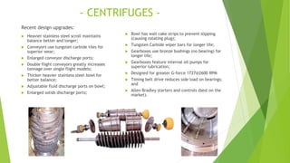 - CENTRIFUGES -
Recent design upgrades:
 Heavier stainless steel scroll maintains
balance better and longer;
 Conveyors use tungsten carbide tiles for
superior wear;
 Enlarged conveyor discharge ports;
 Double flight conveyors greatly increases
tonnage over single flight models;
 Thicker heavier stainless steel bowl for
better balance;
 Adjustable fluid discharge ports on bowl;
 Enlarged solids discharge ports;
 Bowl has wall cake strips to prevent slipping
(causing rotating plug);
 Tungsten Carbide wiper bars for longer life;
 Gearboxes use bronze bushings (no bearing) for
longer life;
 Gearboxes feature internal oil pumps for
superior lubrication;
 Designed for greater G-force 1727@2600 RPM
 Timing belt drive reduces side load on bearings;
and
 Allen Bradley starters and controls (best on the
market).
 