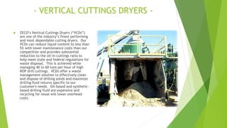 - VERTICAL CUTTINGS DRYERS -
 ZECO’s Vertical Cuttings Dryers (“VCDs”)
are one of the industry’s finest performing
and most dependable cutting dryers. Our
VCDs can reduce liquid content to less than
5% with lower maintenance costs than our
competition and provides substantial
reduction to the oil-in-cuttings ratio to
help meet state and federal regulations for
waste disposal. This is achieved while
managing 40 to 60 tons per hour of high
ROP drill cuttings. VCDs offer a waste
management solution to effectively clean
and dispose of drilling solids and maximize
drilling fluid returns specific to our
customer's needs. Oil-based and synthetic-
based drilling fluid are expensive and
recycling for reuse will lower overhead
costs.
 