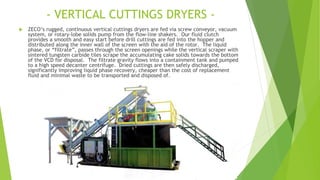 - VERTICAL CUTTINGS DRYERS -
 ZECO’s rugged, continuous vertical cuttings dryers are fed via screw conveyor, vacuum
system, or rotary-lobe solids pump from the flow-line shakers. Our fluid clutch
provides a smooth and easy start before drill cuttings are fed into the hopper and
distributed along the inner wall of the screen with the aid of the rotor. The liquid
phase, or “filtrate”, passes through the screen openings while the vertical scraper with
sintered tungsten carbide tiles scrape the accumulating cake solids towards the bottom
of the VCD for disposal. The filtrate gravity flows into a containment tank and pumped
to a high speed decanter centrifuge. Dried cuttings are then safely discharged,
significantly improving liquid phase recovery, cheaper than the cost of replacement
fluid and minimal waste to be transported and disposed of.
 