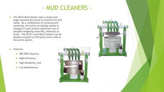 - MUD CLEANERS -
 The ZECO Mud Cleaner uses a unique two-
stage mechanical process to remove fine drill
solids. By a combination of cycloning and
screening, the entire circulating volume is
stripped of sand without significant loss of
valuable weighting materials, chemicals or
fluids. The ZECO round Mud Cleaners can be
double screened to efficiently return LCM to
the active system.
 Features:
 400 GPM Capacity;
 High Efficiency;
 High Reliability; and
 Low Maintenance.
 