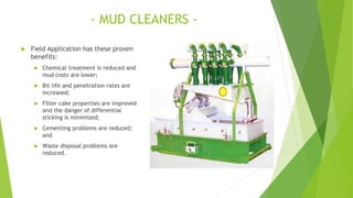 - MUD CLEANERS -
 Field Application has these proven
benefits:
 Chemical treatment is reduced and
mud costs are lower;
 Bit life and penetration rates are
increased;
 Filter cake properties are improved
and the danger of differential
sticking is minimized;
 Cementing problems are reduced;
and
 Waste disposal problems are
reduced.
 