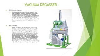 - VACUUM DEGASSER -
 ZECO Vacuum Degasser
 ZECO degassers provide effective degassing with
high throughput by means of a unique centrifugal-
vacuum design. ZECO degassers are capable of
handling high viscosity 20 pound mud with a 50% gas
cut. They can draw up to 800 GPM and discharge as
much as 400 GPM. The ZECO degassing system is
totally self contained on one skid. Both suction and
discharge pumps are powered by a single electric
motor.
 HOW IT WORKS
 The mud is drawn into the degasser by a vacuum
pump at a constant vacuum level and spins in the
centrifugal degassing tubes at forces up to 25 g's.
Mud flowing through the degassing tube inlets
disperses in thin layers around the tube walls to
maximize exposure of the mud surface to vacuum.
As the mud spins through the tubes, the lighter,
entrained gas bubbles "rise" to the surface of the
mud where they burst. The heavier mud is sprayed,
with considerable impact, into a turbulence hood,
breaking out remaining gases. Gas is discharged
through a blower to atmosphere or to a flare line.
Degassed mud is returned to the mud system through
a specially designed centrifugal discharge pump.
 