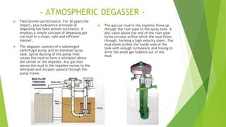 - ATMOSPHERIC DEGASSER -
 Field proven performance. For 30 years the
impact, plus turbulence principle of
degassing has been proven successful. It
employs a simple concept of degassing gas
cut mud in a clean, safe and efficient
manner.
 The degasser consists of a submerged
centrifugal pump and an elevated spray
tank. Spiral ducting of the pump inlet
causes the mud to form a whirlpool above
the center of the impeller. Any gas that
leaves the mud in the impeller moves to the
whirlpool and escapes upward through the
pump frame.
 The gas cut mud in the impeller flows up
through the riser pipe to the spray tank. A
disc valve above the end of the riser pipe
forms circular orifice which the mud flows
through, forming a high velocity sheet. The
mud sheet strikes the inside wall of the
tank with enough turbulence and mixing to
drive the small gas bubbles out of the
mud.
 