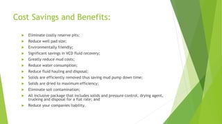 Cost Savings and Benefits:
 Eliminate costly reserve pits;
 Reduce well pad size;
 Environmentally friendly;
 Significant savings in VCD fluid recovery;
 Greatly reduce mud costs;
 Reduce water consumption;
 Reduce fluid hauling and disposal;
 Solids are efficiently removed thus saving mud pump down time;
 Solids are dried to maximum efficiency;
 Eliminate soil contamination;
 All inclusive package that includes solids and pressure control, drying agent,
trucking and disposal for a flat rate; and
 Reduce your companies liability.
 