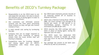 Benefits of ZECO’s Turnkey Package
 Responsibility is on the ZECO team to not
only keep the cost down, but also to ensure
the efficient use of drying agent in order to
keep it to a minimum;
 Our customers can eliminate several
invoices and the time spent processing
those invoices as they will get one invoice
instead of four;
 A total overall cost saving by turnkeying
the job;
 Company men are no longer required to
devote any time reviewing or signing
tickets from the truck drivers that are
hauling to disposal;
 Competitive rates for trucking, disposal
and drying agent due to ZECO’s
relationships with these third party
providers;
 Our ZECO team maintains precise records of
all materials hauled off of location to
disposal facilities;
 ZECO uses a Vertical Cutting Dryer (VCD) on
OBM, our invert savings is an average of 20
barrels per tower, or 200 barrels in an
intermediate section, resulting in an
estimated $35,000.00 per well;
 ZECO recycles the VCD cuttings and uses
them in place of drying agent, saving the
Operator over-all costs;
 The ZECO team has dedicated VCD
Technicians, trained to handle all issues
that may occur at any time throughout the
job; and
 Our package has proven to be both cost-
effective as well as convenient.
 