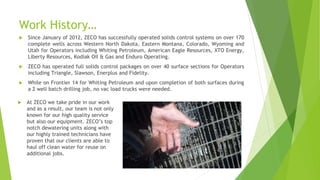 Work History…
 Since January of 2012, ZECO has successfully operated solids control systems on over 170
complete wells across Western North Dakota, Eastern Montana, Colorado, Wyoming and
Utah for Operators including Whiting Petroleum, American Eagle Resources, XTO Energy,
Liberty Resources, Kodiak Oil & Gas and Enduro Operating.
 ZECO has operated full solids control packages on over 40 surface sections for Operators
including Triangle, Slawson, Enerplus and Fidelity.
 While on Frontier 14 for Whiting Petroleum and upon completion of both surfaces during
a 2 well batch drilling job, no vac load trucks were needed.
 At ZECO we take pride in our work
and as a result, our team is not only
known for our high quality service
but also our equipment. ZECO’s top
notch dewatering units along with
our highly trained technicians have
proven that our clients are able to
haul off clean water for reuse on
additional jobs.
 
