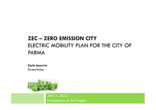 ZEC – ZERO EMISSION CITY
ELECTRIC MOBILITY PLAN FOR THE CITY OF
PARMA

Carlo Iacovini
GreenValue




             2011 – 2015
             Presentation of the Project
 