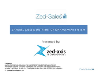 Channel Sales & Distribution management System  Presented by:  Confidential ALL RIGHTS RESERVED, INCLUDING THE RIGHTS TO REPRODUCE THIS PUBLICATION OR PORTIONS THEREOF IN ANY FORM. THE INFORMATION SET FORTH IN THIS DOCUMENT AND THE MATERIALS, METHODS, TECHNIQUES, OR APPARATUS DESCRIBED ARE THE EXCLUSIVE PROPERTY OF Zed-Axis Technologies (P) Ltd 