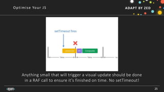 ADAPT BY ZED
Anything small that will trigger a visual update should be done
in a RAF call to ensure it’s finished on time. No setTimeout!
25
Optimise Your JS
 