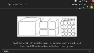 ADAPT BY ZED
Split the work into smaller tasks, push them onto a stack, and
then use RAF calls to deal with them one by one.
26
Optimise Your JS
 