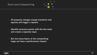 33
Paint and Compositing
• All property changes except transform and
opacity will trigger a repaint.
• Identify excessive paints with the dev tools
and create a separate layer.
• But too many layers at the compositing
stage can have a performance impact.
 