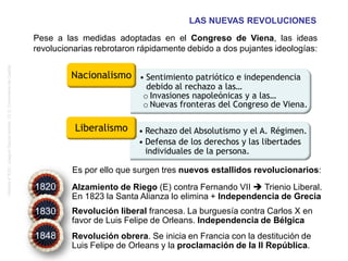 Historia4ºESO.JoaquínGarcíaAndrés.I.E.S.ComunerosdeCastilla
Fácil de deducir ¿No? Hagamos la prueba
LAS NUEVAS REVOLUCIONES
Pese a las medidas adoptadas en el Congreso de Viena, las ideas
revolucionarias rebrotaron rápidamente debido a dos pujantes ideologías:
Es por ello que surgen tres nuevos estallidos revolucionarios:
Alzamiento de Riego (E) contra Fernando VII  Trienio Liberal.
En 1823 la Santa Alianza lo elimina + Independencia de Grecia
Revolución liberal francesa. La burguesía contra Carlos X en
favor de Luis Felipe de Orleans. Independencia de Bélgica
Revolución obrera. Se inicia en Francia con la destitución de
Luis Felipe de Orleans y la proclamación de la II República.
• Rechazo del Absolutismo y el A. Régimen.
• Defensa de los derechos y las libertades
individuales de la persona.
Nacionalismo • Sentimiento patriótico e independencia
debido al rechazo a las…
o Invasiones napoleónicas y a las…
o Nuevas fronteras del Congreso de Viena.
Liberalismo
1820
1830
1848
 