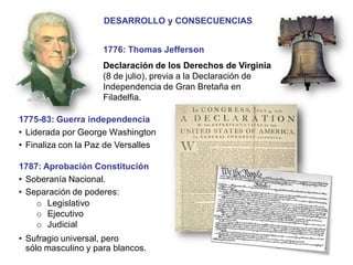 Historia4ºESO.JoaquínGarcíaAndrés.I.E.S.ComunerosdeCastilla
OTRAS CONSECUENCIAS
Modelo para posteriores
revoluciones:
 Francia
 Hispanoamérica
1776: Thomas Jefferson
Declaración de los Derechos de Virginia
(8 de julio), previa a la Declaración de
Independencia de Gran Bretaña en
Filadelfia.
1787: Aprobación Constitución
• Soberanía Nacional.
• Separación de poderes:
o Legislativo
o Ejecutivo
o Judicial
• Sufragio universal, pero
sólo masculino y para blancos. continuará…
DESARROLLO y CONSECUENCIAS
1775-83: Guerra independencia
• Liderada por George Washington
• Finaliza con la Paz de Versalles
 