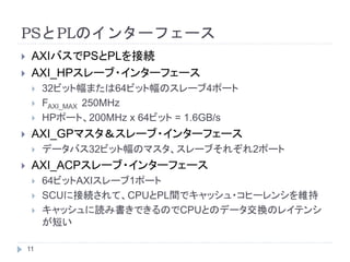 PSとPLのインターフェース
 AXIバスでPSとPLを接続
 AXI_HPスレーブ・インターフェース
 32ビット幅または64ビット幅のスレーブ4ポート
 FAXI_MAX 250MHz
 HPポート、200MHz x 64ビット = 1.6GB/s
 AXI_GPマスタ＆スレーブ・インターフェース
 データバス32ビット幅のマスタ、スレーブそれぞれ2ポート
 AXI_ACPスレーブ・インターフェース
 64ビットAXIスレーブ1ポート
 SCUに接続されて、CPUとPL間でキャッシュ・コヒーレンシを維持
 キャッシュに読み書きできるのでCPUとのデータ交換のレイテンシ
が短い
11
 