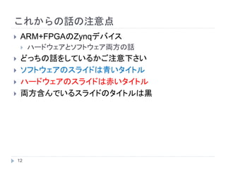 これからの話の注意点
 ARM+FPGAのZynqデバイス
 ハードウェアとソフトウェア両方の話
 どっちの話をしているかご注意下さい
 ソフトウェアのスライドは青いタイトル
 ハードウェアのスライドは赤いタイトル
 両方含んでいるスライドのタイトルは黒
12
 