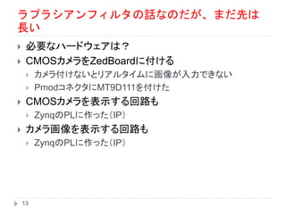 ラプラシアンフィルタの話なのだが、まだ先は
長い
 必要なハードウェアは？
 CMOSカメラをZedBoardに付ける
 カメラ付けないとリアルタイムに画像が入力できない
 PmodコネクタにMT9D111を付けた
 CMOSカメラを表示する回路も
 ZynqのPLに作った（IP）
 カメラ画像を表示する回路も
 ZynqのPLに作った（IP）
13
 