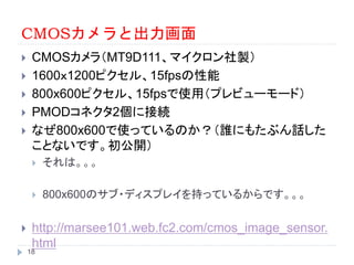 CMOSカメラと出力画面
 CMOSカメラ（MT9D111、マイクロン社製）
 1600ｘ1200ピクセル、15fpsの性能
 800x600ピクセル、15fpsで使用（プレビューモード）
 PMODコネクタ2個に接続
 なぜ800x600で使っているのか？（誰にもたぶん話した
ことないです。初公開）
 それは。。。
 800x600のサブ・ディスプレイを持っているからです。。。
 http://marsee101.web.fc2.com/cmos_image_sensor.
html
18
 