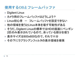 使用するOSとフレームバッファ
 Digilent Linux
 カメラ用のフレームバッファはどうしよう？
 Linux初心者 － フレームバッファを設定できない
 他の領域を使うとLinux本体を壊す可能性がある
 そうだ。Digilent Linuxの標準ではHDの画面にペンギン
2匹のみ表示されているので、余っている部分を使う
 表示サイズは800x600なので、それで十分
 その下にラプラシアンフィルタの表示領域を確保
19
 
