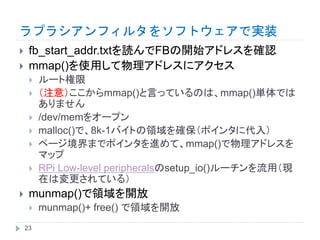 ラプラシアンフィルタをソフトウェアで実装
 fb_start_addr.txtを読んでFBの開始アドレスを確認
 mmap()を使用して物理アドレスにアクセス
 ルート権限
 （注意）ここからmmap()と言っているのは、mmap()単体では
ありません
 /dev/memをオープン
 malloc()で、8k-1バイトの領域を確保（ポインタに代入）
 ページ境界までポインタを進めて、mmap()で物理アドレスを
マップ
 RPi Low-level peripheralsのsetup_io()ルーチンを流用（現
在は変更されている）
 munmap()で領域を開放
 munmap()+ free() で領域を開放
23
 