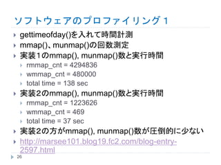 ソフトウェアのプロファイリング１
 gettimeofday()を入れて時間計測
 mmap()、munmap()の回数測定
 実装１のmmap(), munmap()数と実行時間
 rmmap_cnt = 4294836
 wmmap_cnt = 480000
 total time = 138 sec
 実装２のmmap(), munmap()数と実行時間
 rmmap_cnt = 1223626
 wmmap_cnt = 469
 total time = 37 sec
 実装２の方がmmap(), munmap()数が圧倒的に少ない
 http://marsee101.blog19.fc2.com/blog-entry-
2597.html
26
 