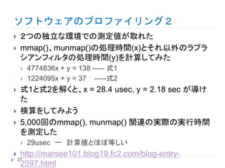 ソフトウェアのプロファイリング２
 ２つの独立な環境での測定値が取れた
 mmap()、munmap()の処理時間(x)とそれ以外のラプラ
シアンフィルタの処理時間(y)を計算してみた
 4774836x + y = 138 ----- 式1
 1224095x + y = 37 -----式2
 式1と式2を解くと、x = 28.4 usec, y = 2.18 sec が導け
た
 検算をしてみよう
 5,000回のmmap(), munmap() 関連の実際の実行時間
を測定した
 29usec ー 計算値とほぼ等しい
 http://marsee101.blog19.fc2.com/blog-entry-
2597.html
27
 