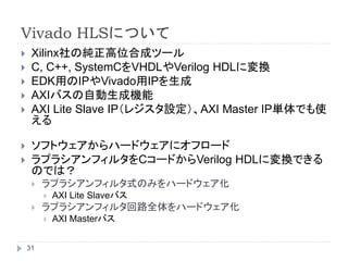 Vivado HLSについて
 Xilinx社の純正高位合成ツール
 C, C++, SystemCをVHDLやVerilog HDLに変換
 EDK用のIPやVivado用IPを生成
 AXIバスの自動生成機能
 AXI Lite Slave IP（レジスタ設定）、AXI Master IP単体でも使
える
 ソフトウェアからハードウェアにオフロード
 ラプラシアンフィルタをCコードからVerilog HDLに変換できる
のでは？
 ラプラシアンフィルタ式のみをハードウェア化
 AXI Lite Slaveバス
 ラプラシアンフィルタ回路全体をハードウェア化
 AXI Masterバス
31
 