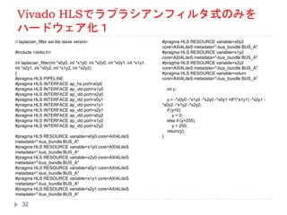 Vivado HLSでラプラシアンフィルタ式のみを
ハードウェア化１
// laplacian_filter axi lite slave version
#include <stdio.h>
int laplacian_filter(int *x0y0, int *x1y0, int *x2y0, int *x0y1, int *x1y1,
int *x2y1, int *x0y2, int *x1y2, int *x2y2)
{
#pragma HLS PIPELINE
#pragma HLS INTERFACE ap_hs port=x0y0
#pragma HLS INTERFACE ap_vld port=x1y0
#pragma HLS INTERFACE ap_vld port=x2y0
#pragma HLS INTERFACE ap_vld port=x0y1
#pragma HLS INTERFACE ap_vld port=x1y1
#pragma HLS INTERFACE ap_vld port=x2y1
#pragma HLS INTERFACE ap_vld port=x0y2
#pragma HLS INTERFACE ap_vld port=x1y2
#pragma HLS INTERFACE ap_vld port=x2y2
#pragma HLS RESOURCE variable=x0y0 core=AXI4LiteS
metadata="-bus_bundle BUS_A"
#pragma HLS RESOURCE variable=x1y0 core=AXI4LiteS
metadata="-bus_bundle BUS_A"
#pragma HLS RESOURCE variable=x2y0 core=AXI4LiteS
metadata="-bus_bundle BUS_A"
#pragma HLS RESOURCE variable=x0y1 core=AXI4LiteS
metadata="-bus_bundle BUS_A"
#pragma HLS RESOURCE variable=x1y1 core=AXI4LiteS
metadata="-bus_bundle BUS_A"
#pragma HLS RESOURCE variable=x2y1 core=AXI4LiteS
metadata="-bus_bundle BUS_A"
#pragma HLS RESOURCE variable=x0y2
core=AXI4LiteS metadata="-bus_bundle BUS_A"
#pragma HLS RESOURCE variable=x1y2
core=AXI4LiteS metadata="-bus_bundle BUS_A"
#pragma HLS RESOURCE variable=x2y2
core=AXI4LiteS metadata="-bus_bundle BUS_A"
#pragma HLS RESOURCE variable=return
core=AXI4LiteS metadata="-bus_bundle BUS_A"
int y;
y = -*x0y0 -*x1y0 -*x2y0 -*x0y1 +8*(*x1y1) -*x2y1 -
*x0y2 -*x1y2 -*x2y2;
if (y<0)
y = 0;
else if (y>255)
y = 255;
return(y);
}
32
 