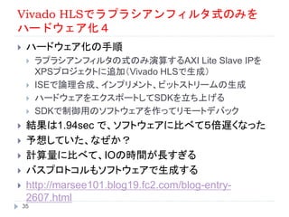 Vivado HLSでラプラシアンフィルタ式のみを
ハードウェア化４
 ハードウェア化の手順
 ラプラシアンフィルタの式のみ演算するAXI Lite Slave IPを
XPSプロジェクトに追加（Vivado HLSで生成）
 ISEで論理合成、インプリメント、ビットストリームの生成
 ハードウェアをエクスポートしてSDKを立ち上げる
 SDKで制御用のソフトウェアを作ってリモートデバック
 結果は1.94sec で、ソフトウェアに比べて５倍遅くなった
 予想していた、なぜか？
 計算量に比べて、IOの時間が長すぎる
 バスプロトコルもソフトウェアで生成する
 http://marsee101.blog19.fc2.com/blog-entry-
2607.html
35
 
