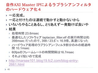 自作AXI Master IPによるラプラシアンフィルタ
のハードウェア化４
 一応完成。
 一応と付けたのは連続で動かすと動かないから
 いろいろやることあるし、とりあえず一発動けば良いや
 結果
 処理時間 23.6msec
 最適化したソフトウェア laplacian_filter.elf の実行時間は約
398msec だったので、398 / 23.6 ≒ 16.9倍、高速になった
 ハードウェア処理のラプラシアン・フィルタ部分のみの経過時
間 10.1msec
 60fpsのフレームレートの時間間隔は16.7msec
 それより短いので完成
 http://marsee101.blog19.fc2.com/blog-entry-
2661.html
43
 