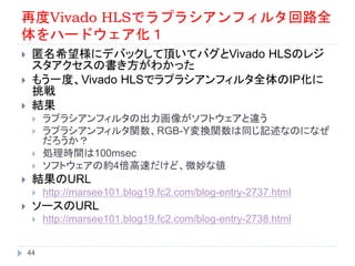 再度Vivado HLSでラプラシアンフィルタ回路全
体をハードウェア化１
 匿名希望様にデバックして頂いてバグとVivado HLSのレジ
スタアクセスの書き方がわかった
 もう一度、Vivado HLSでラプラシアンフィルタ全体のIP化に
挑戦
 結果
 ラプラシアンフィルタの出力画像がソフトウェアと違う
 ラプラシアンフィルタ関数、RGB-Y変換関数は同じ記述なのになぜ
だろうか？
 処理時間は100msec
 ソフトウェアの約4倍高速だけど、微妙な値
 結果のURL
 http://marsee101.blog19.fc2.com/blog-entry-2737.html
 ソースのURL
 http://marsee101.blog19.fc2.com/blog-entry-2738.html
44
 