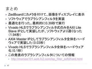 まとめ
 ZedBoardにカメラを付けて、画像をディスプレイに表示
 ソフトウェアでラプラシアンフィルタを実装
 最適化を行った。最終的に0.39秒で実行
 Vivado HLSでラプラシアンフィルタ式のみをAXI Lite
Slave IPとして実装したが、ソフトウェアより遅くなった
（1.94秒）
 AXI4 Master IPとしてラプラシアンフィルタ全体をハード
ウェアで実装した（0.03秒）
 Vivado HLSでラプラシアンフィルタ全体をハードウェア
化（0.1秒）
 この発表のラプラシアンフィルタについての情報
 http://marsee101.web.fc2.com/lap_filter_soft2hard.html47
 
