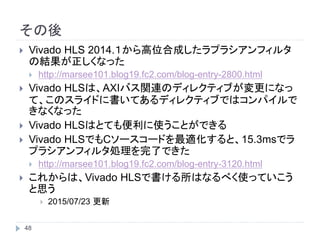 その後
48
 Vivado HLS 2014.１から高位合成したラプラシアンフィルタ
の結果が正しくなった
 http://marsee101.blog19.fc2.com/blog-entry-2800.html
 Vivado HLSは、AXIバス関連のディレクティブが変更になっ
て、このスライドに書いてあるディレクティブではコンパイルで
きなくなった
 Vivado HLSはとても便利に使うことができる
 Vivado HLSでもCソースコードを最適化すると、15.3msでラ
プラシアンフィルタ処理を完了できた（使用したボードは
ZYBO）
 http://marsee101.blog19.fc2.com/blog-entry-3120.html
 これからは、Vivado HLSで書ける所はなるべく使っていこう
と思う
 2015/07/23 更新
 