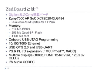 ZedBoardとは？
 Digilent社のZynq搭載ボード
 Zynq-7000 AP SoC XC7Z020-CLG484
 Dual-core ARM Cortex A9 + FPGA
 Memory:
 512 MB DDR3
 256 Mb Quad-SPI Flash
 4 GB SD card
 Onboard USB-JTAG Programming
 10/100/1000 Ethernet
 USB OTG 2.0 and USB-UART
 PS & PL I/O expansion (FMC, Pmod™, XADC)
 Multiple displays (1080p HDMI, 12-bit VGA, 128 x 32
OLED)
 I2S Audio CODEC
5
 