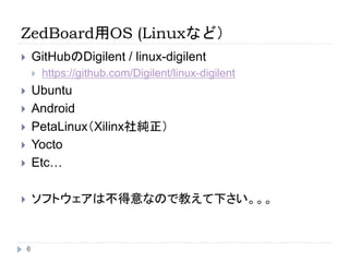 ZedBoard用OS (Linuxなど）
 GitHubのDigilent / linux-digilent
 https://github.com/Digilent/linux-digilent
 Ubuntu
 Android
 PetaLinux（Xilinx社純正）
 Yocto
 Etc…
 ソフトウェアは不得意なので教えて下さい。。。
6
 