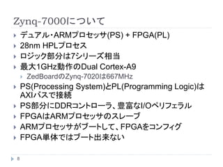 Zynq-7000について
 デュアル・ARMプロセッサ(PS) + FPGA(PL)
 28nm HPLプロセス
 ロジック部分は7シリーズ相当
 最大1GHz動作のDual Cortex-A9
 ZedBoardのZynq-7020は667MHz
 PS(Processing System)とPL(Programming Logic)は
AXIバスで接続
 PS部分にDDRコントローラ、豊富なI/Oペリフェラル
 FPGAはARMプロセッサのスレーブ
 ARMプロセッサがブートして、FPGAをコンフィグ
 FPGA単体ではブート出来ない
8
 