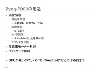 Zynq-7000の用途
 画像処理
 自動車関連
 自動運転、自動ブレーキなど
 医療機器
 CTなど？
 カメラ関係
 スマートカメラ、放送用カメラ
 プリンタ複合機
 産業用モーター制御
 ソフトウェア無線
 GPUが無いので、パソコンやAndroidになるのは不向き？
9
 