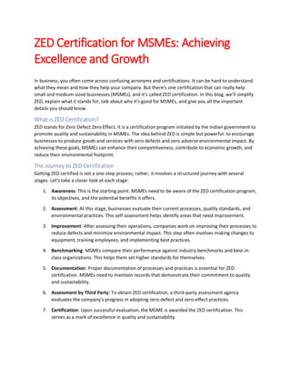 ZED Certification for MSMEs: Achieving
Excellence and Growth
In business, you often come across confusing acronyms and certifications. It can be hard to understand
what they mean and how they help your company. But there's one certification that can really help
small and medium-sized businesses (MSMEs), and it's called ZED certification. In this blog, we'll simplify
ZED, explain what it stands for, talk about why it's good for MSMEs, and give you all the important
details you should know.
What is ZED Certification?
ZED stands for Zero Defect Zero Effect. It is a certification program initiated by the Indian government to
promote quality and sustainability in MSMEs. The idea behind ZED is simple but powerful: to encourage
businesses to produce goods and services with zero defects and zero adverse environmental impact. By
achieving these goals, MSMEs can enhance their competitiveness, contribute to economic growth, and
reduce their environmental footprint.
The Journey to ZED Certification
Getting ZED certified is not a one-step process; rather, it involves a structured journey with several
stages. Let's take a closer look at each stage:
1. Awareness: This is the starting point. MSMEs need to be aware of the ZED certification program,
its objectives, and the potential benefits it offers.
2. Assessment: At this stage, businesses evaluate their current processes, quality standards, and
environmental practices. This self-assessment helps identify areas that need improvement.
3. Improvement: After assessing their operations, companies work on improving their processes to
reduce defects and minimize environmental impact. This step often involves making changes to
equipment, training employees, and implementing best practices.
4. Benchmarking: MSMEs compare their performance against industry benchmarks and best-in-
class organizations. This helps them set higher standards for themselves.
5. Documentation: Proper documentation of processes and practices is essential for ZED
certification. MSMEs need to maintain records that demonstrate their commitment to quality
and sustainability.
6. Assessment by Third Party: To obtain ZED certification, a third-party assessment agency
evaluates the company's progress in adopting zero-defect and zero-effect practices.
7. Certification: Upon successful evaluation, the MSME is awarded the ZED certification. This
serves as a mark of excellence in quality and sustainability.
 