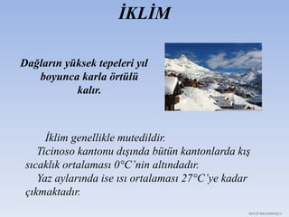 İKLİM
Dağların yüksek tepeleri yıl
boyunca karla örtülü
kalır.
İklim genellikle mutedildir.
Ticinoso kantonu dışında bütün kantonlarda kış
sıcaklık ortalaması 0°C’nin altındadır.
Yaz aylarında ise ısı ortalaması 27°C’ye kadar
çıkmaktadır.
RECEP İBRAHİMOĞLU
 