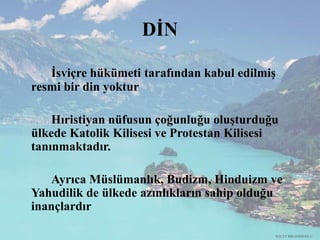DİN
İsviçre hükümeti tarafından kabul edilmiş
resmi bir din yoktur
Hıristiyan nüfusun çoğunluğu oluşturduğu
ülkede Katolik Kilisesi ve Protestan Kilisesi
tanınmaktadır.
Ayrıca Müslümanlık, Budizm, Hinduizm ve
Yahudilik de ülkede azınlıkların sahip olduğu
inançlardır
RECEP İBRAHİMOĞLU
 