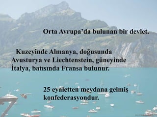 Orta Avrupa’da bulunan bir devlet.
Kuzeyinde Almanya, doğusunda
Avusturya ve Liechtenstein, güneyinde
İtalya, batısında Fransa bulunur.
25 eyaletten meydana gelmiş
konfederasyondur.
RECEP İBRAHİMOĞLU
 