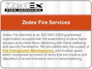 Zedex Fire Services is an ISO 9001:2008 guaranteed
organization occupied with the assembling of value flame
dousers and united items identifying with flame wellbeing
and security frameworks. We are additionally into supply of
Fire Extinguisher Manufacturers and location gears
which incorporate an extent of items that are creative and
aftereffect of broad innovative work in flame wellbeing.
Zedex Fire Services
 